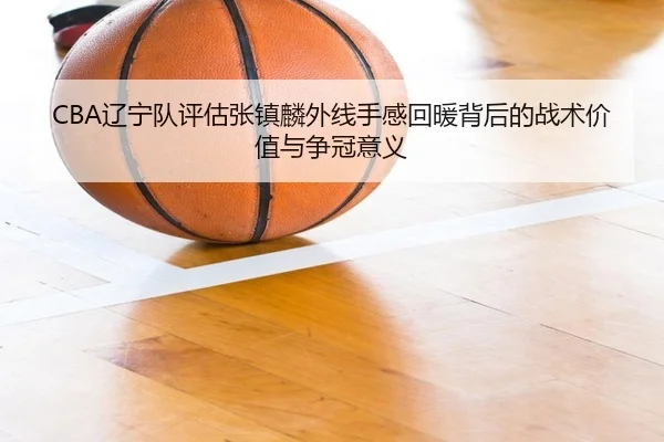 CBA辽宁队评估张镇麟外线手感回暖背后的战术价值与争冠意义